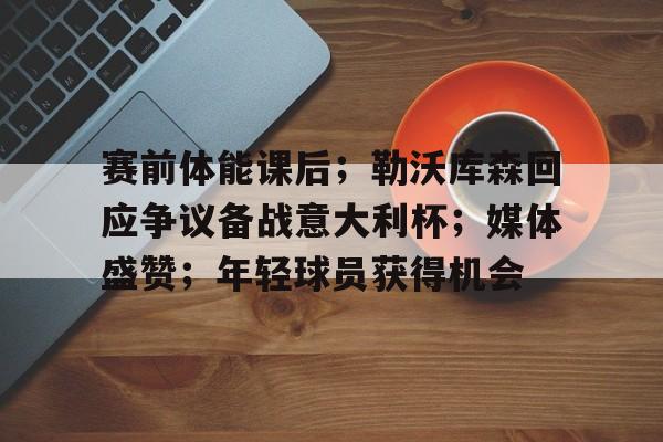 九游官网入口-关于赛前体能课后；勒沃库森回应争议备战意大利杯；媒体盛赞；年轻球员获得机会的信息